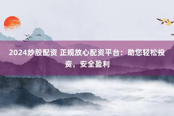 2024炒股配资 正规放心配资平台：助您轻松投资，安全盈利