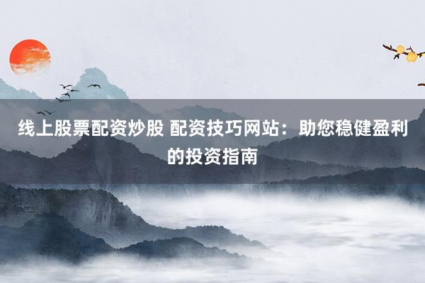 线上股票配资炒股 配资技巧网站：助您稳健盈利的投资指南
