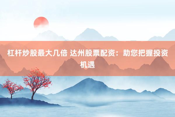杠杆炒股最大几倍 达州股票配资：助您把握投资机遇