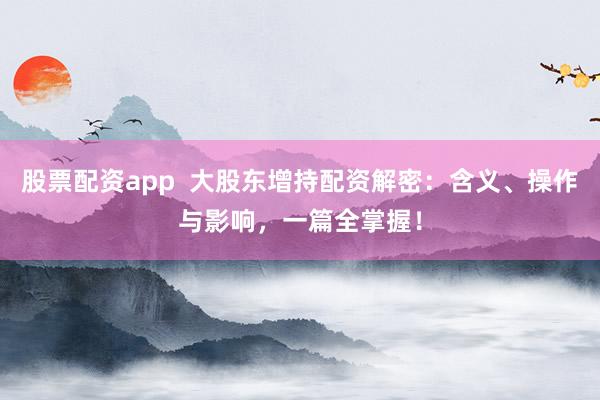 股票配资app  大股东增持配资解密：含义、操作与影响，一篇全掌握！