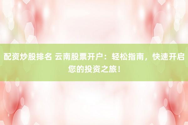 配资炒股排名 云南股票开户：轻松指南，快速开启您的投资之旅！