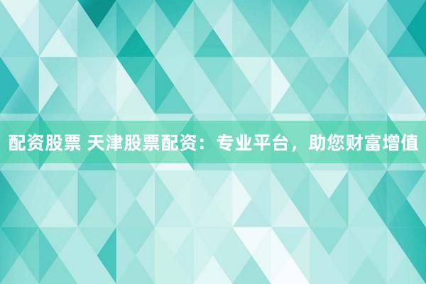 配资股票 天津股票配资：专业平台，助您财富增值