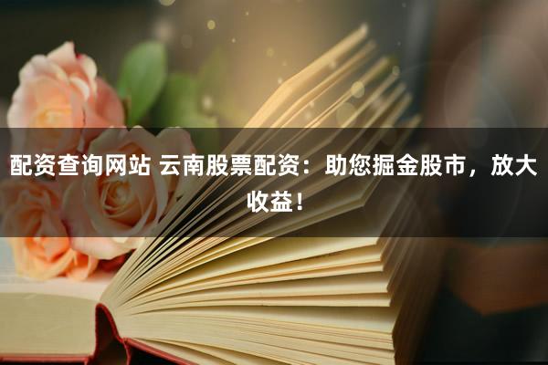 配资查询网站 云南股票配资：助您掘金股市，放大收益！