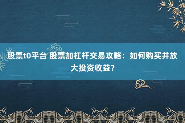 股票t0平台 股票加杠杆交易攻略：如何购买并放大投资收益？