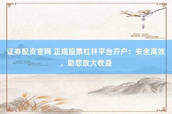 证券配资官网 正规股票杠杆平台开户：安全高效，助您放大收益
