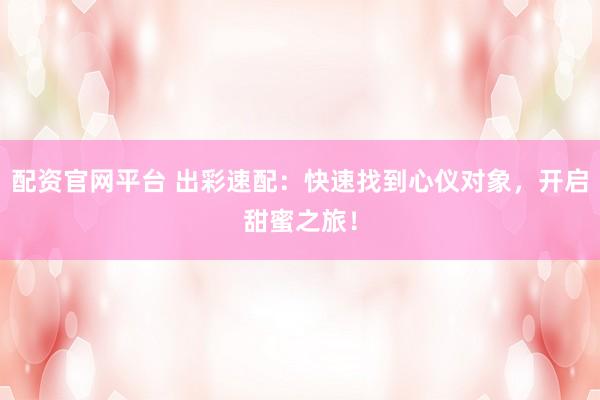 配资官网平台 出彩速配：快速找到心仪对象，开启甜蜜之旅！
