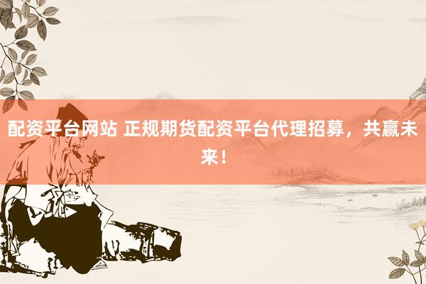 配资平台网站 正规期货配资平台代理招募，共赢未来！