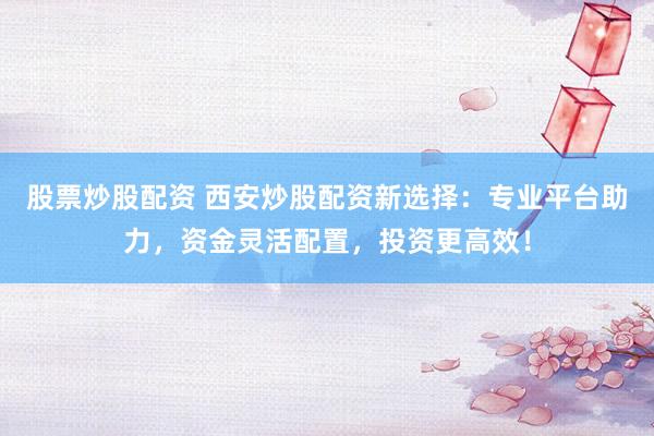 股票炒股配资 西安炒股配资新选择：专业平台助力，资金灵活配置，投资更高效！