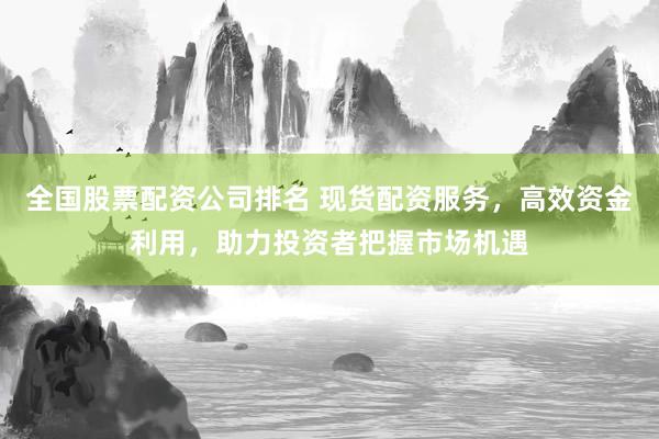 全国股票配资公司排名 现货配资服务，高效资金利用，助力投资者把握市场机遇