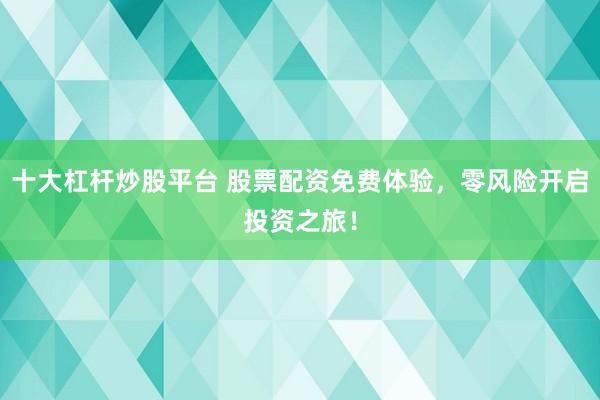 十大杠杆炒股平台 股票配资免费体验，零风险开启投资之旅！