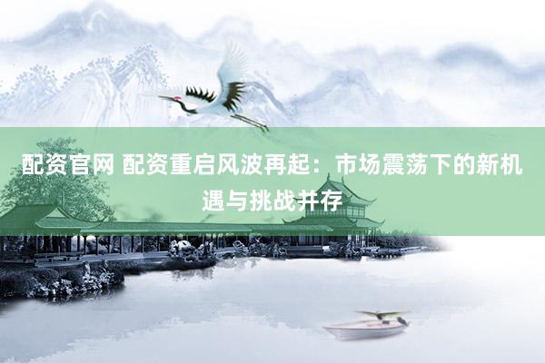 配资官网 配资重启风波再起：市场震荡下的新机遇与挑战并存