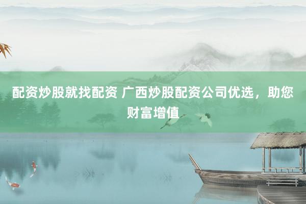 配资炒股就找配资 广西炒股配资公司优选，助您财富增值