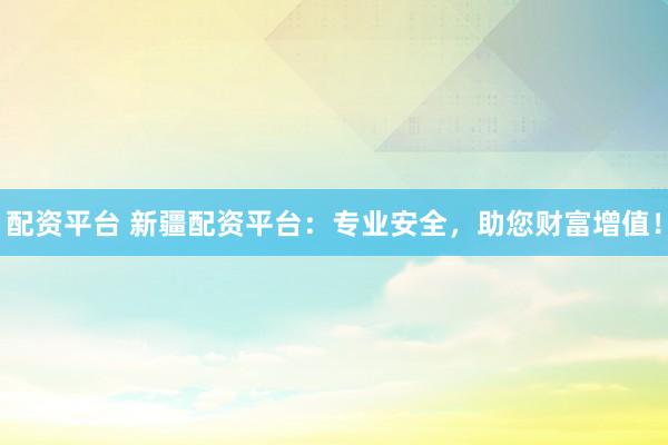 配资平台 新疆配资平台：专业安全，助您财富增值！