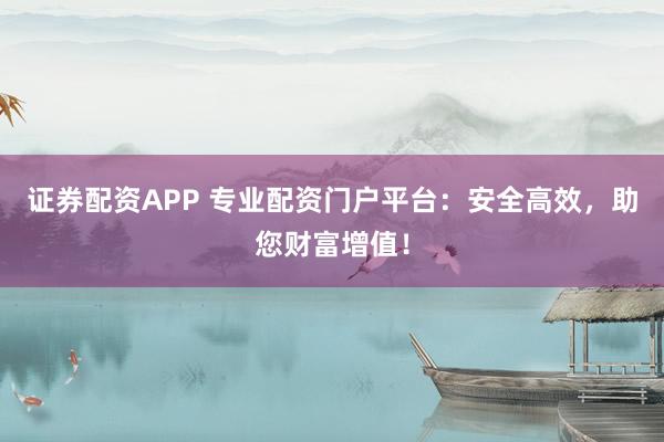 证券配资APP 专业配资门户平台：安全高效，助您财富增值！