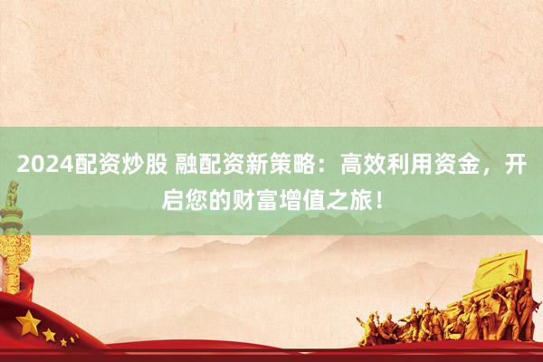 2024配资炒股 融配资新策略：高效利用资金，开启您的财富增值之旅！