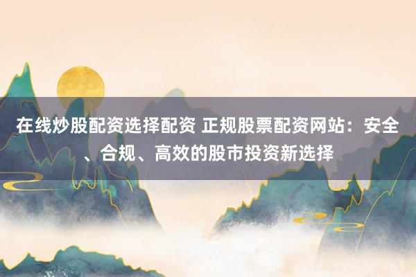 在线炒股配资选择配资 正规股票配资网站：安全、合规、高效的股市投资新选择