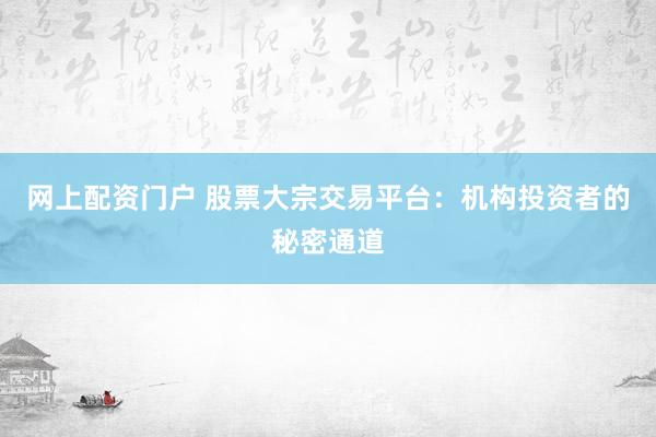 网上配资门户 股票大宗交易平台：机构投资者的秘密通道