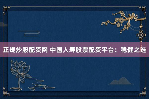 正规炒股配资网 中国人寿股票配资平台：稳健之选