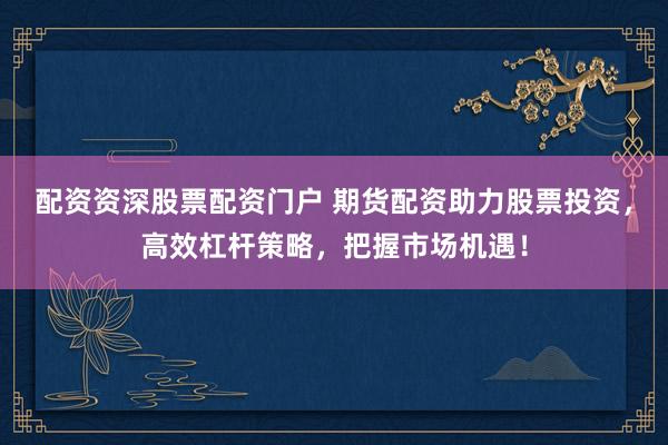 配资资深股票配资门户 期货配资助力股票投资，高效杠杆策略，把握市场机遇！