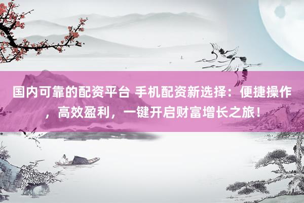 国内可靠的配资平台 手机配资新选择：便捷操作，高效盈利，一键开启财富增长之旅！