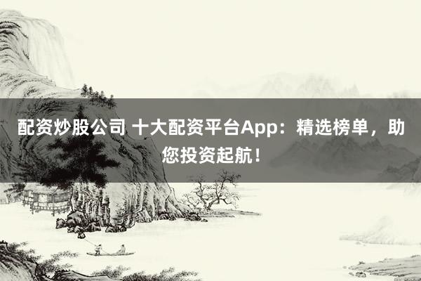 配资炒股公司 十大配资平台App：精选榜单，助您投资起航！