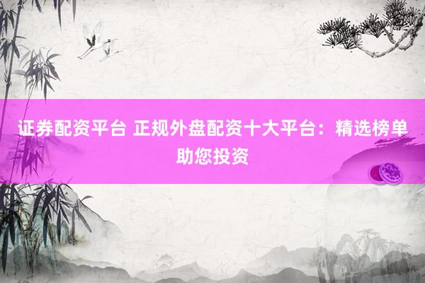 证券配资平台 正规外盘配资十大平台：精选榜单助您投资