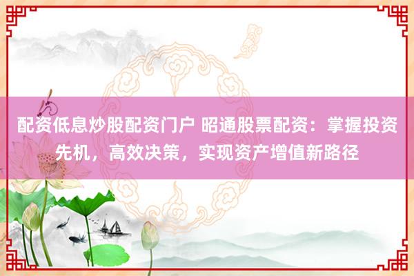 配资低息炒股配资门户 昭通股票配资：掌握投资先机，高效决策，实现资产增值新路径