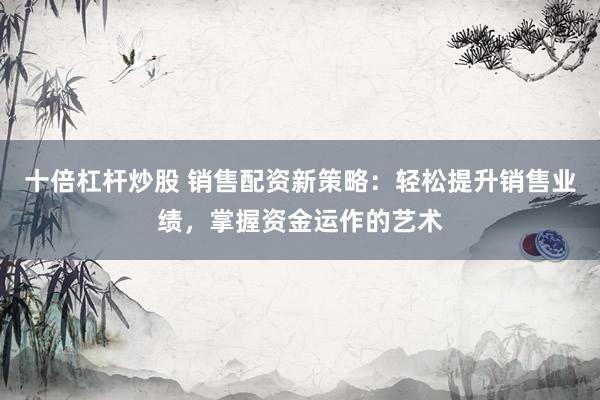 十倍杠杆炒股 销售配资新策略：轻松提升销售业绩，掌握资金运作的艺术