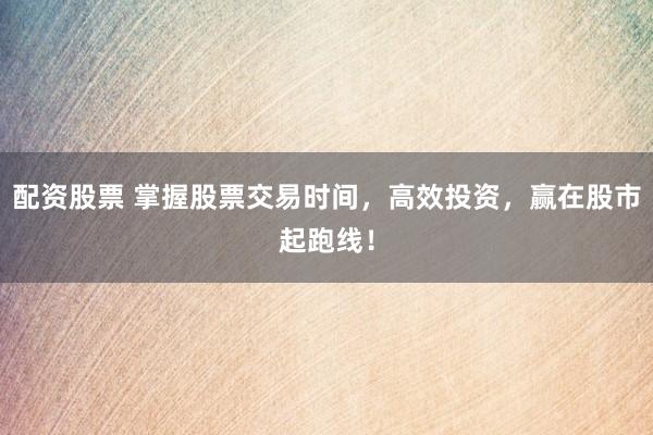 配资股票 掌握股票交易时间，高效投资，赢在股市起跑线！