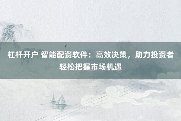 杠杆开户 智能配资软件：高效决策，助力投资者轻松把握市场机遇