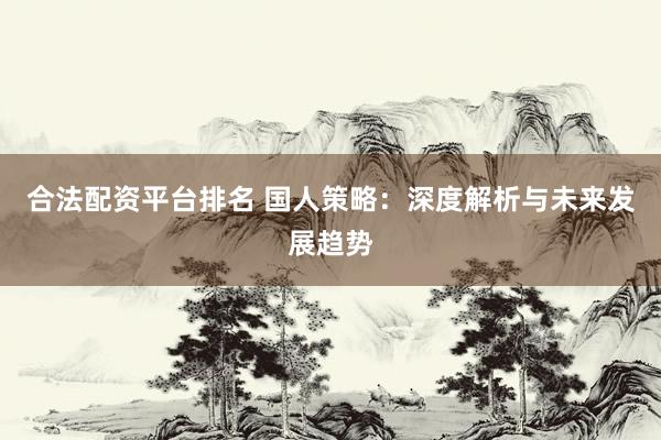 合法配资平台排名 国人策略：深度解析与未来发展趋势