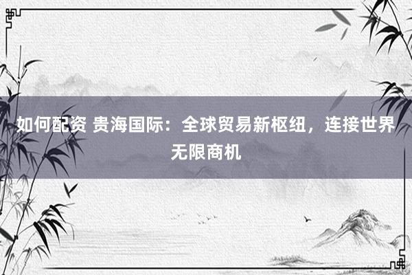 如何配资 贵海国际：全球贸易新枢纽，连接世界无限商机