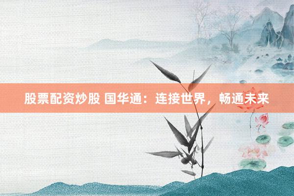 股票配资炒股 国华通：连接世界，畅通未来