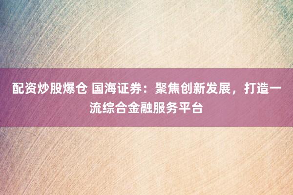 配资炒股爆仓 国海证券：聚焦创新发展，打造一流综合金融服务平台