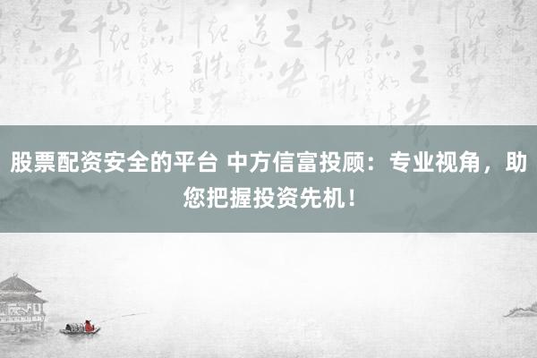 股票配资安全的平台 中方信富投顾：专业视角，助您把握投资先机！