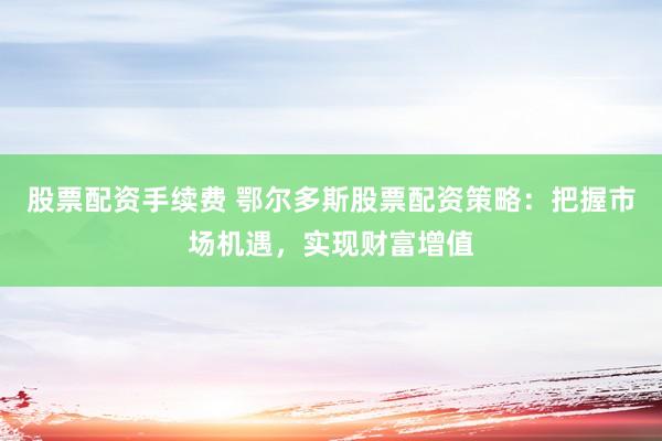 股票配资手续费 鄂尔多斯股票配资策略：把握市场机遇，实现财富增值