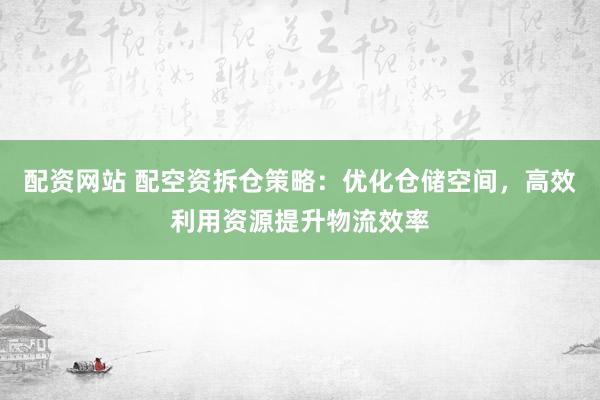 配资网站 配空资拆仓策略：优化仓储空间，高效利用资源提升物流效率