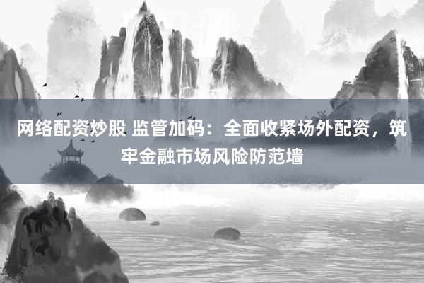 网络配资炒股 监管加码：全面收紧场外配资，筑牢金融市场风险防范墙