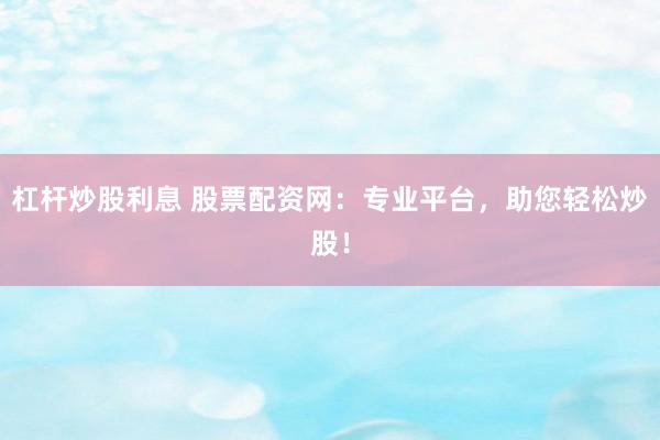 杠杆炒股利息 股票配资网：专业平台，助您轻松炒股！