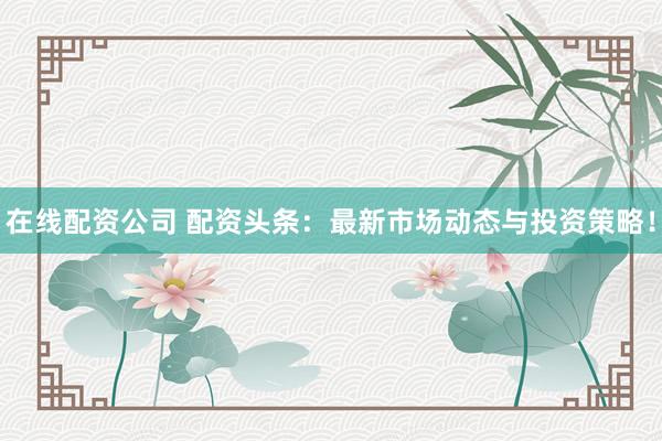在线配资公司 配资头条：最新市场动态与投资策略！
