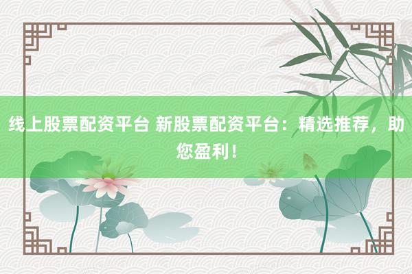 线上股票配资平台 新股票配资平台：精选推荐，助您盈利！