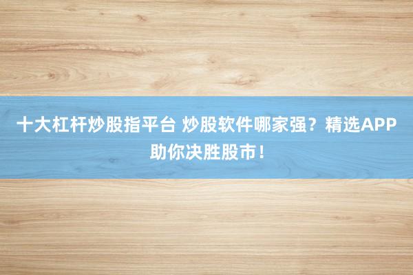 十大杠杆炒股指平台 炒股软件哪家强？精选APP助你决胜股市！