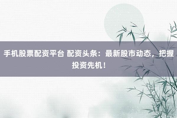 手机股票配资平台 配资头条：最新股市动态，把握投资先机！