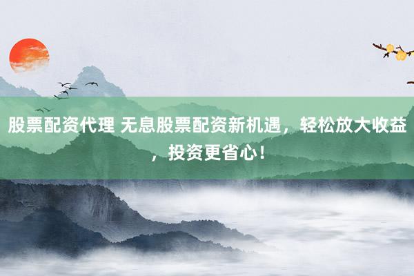 股票配资代理 无息股票配资新机遇，轻松放大收益，投资更省心！