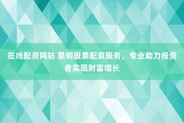 在线配资网站 昆明股票配资服务，专业助力投资者实现财富增长