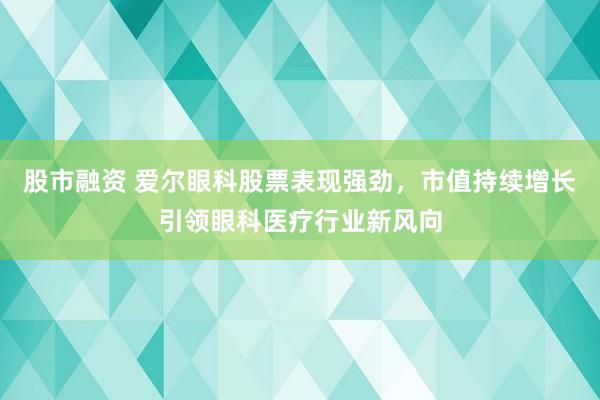 股市融资 爱尔眼科股票表现强劲，市值持续增长引领眼科医疗行业新风向