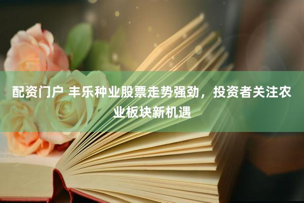 配资门户 丰乐种业股票走势强劲，投资者关注农业板块新机遇