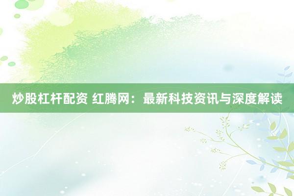 炒股杠杆配资 红腾网：最新科技资讯与深度解读