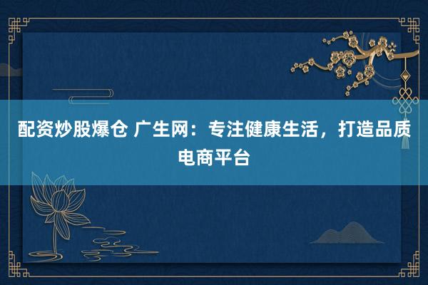 配资炒股爆仓 广生网：专注健康生活，打造品质电商平台