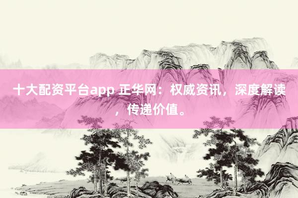 十大配资平台app 正华网：权威资讯，深度解读，传递价值。